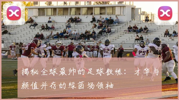 揭秘全球最帅的足球教练：才华与颜值并存的绿茵场领袖