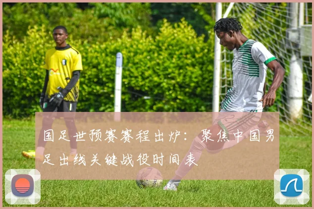 国足世预赛赛程出炉:聚焦中国男足出线关键战役时间表