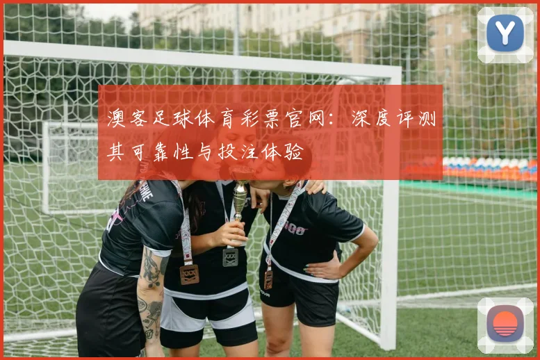 澳客足球体育彩票官网：深度评测其可靠性与投注体验